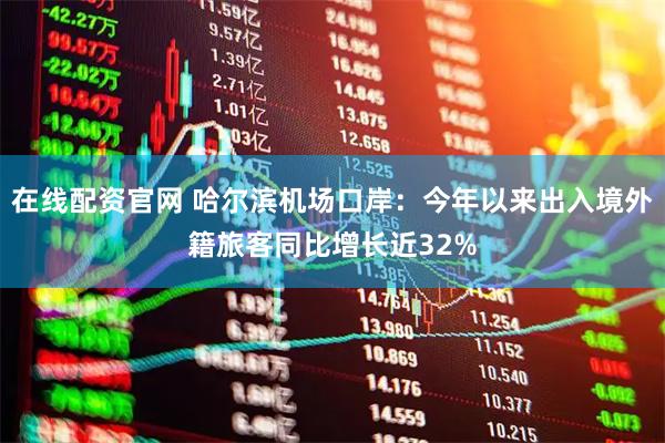 在线配资官网 哈尔滨机场口岸：今年以来出入境外籍旅客同比增长近32%