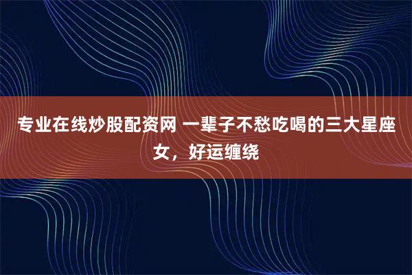 专业在线炒股配资网 一辈子不愁吃喝的三大星座女，好运缠绕