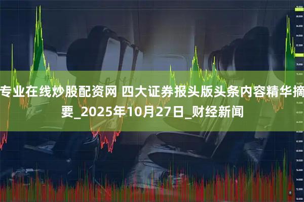 专业在线炒股配资网 四大证券报头版头条内容精华摘要_2025年10月27日_财经新闻