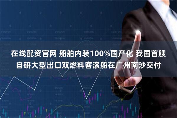 在线配资官网 船舶内装100%国产化 我国首艘自研大型出口双燃料客滚船在广州南沙交付