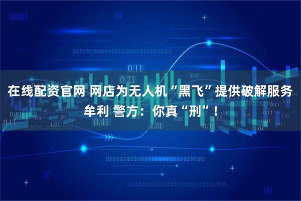 在线配资官网 网店为无人机“黑飞”提供破解服务牟利 警方:你真“刑”!