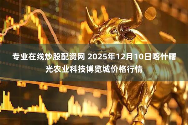 专业在线炒股配资网 2025年12月10日喀什曙光农业科技博览城价格行情