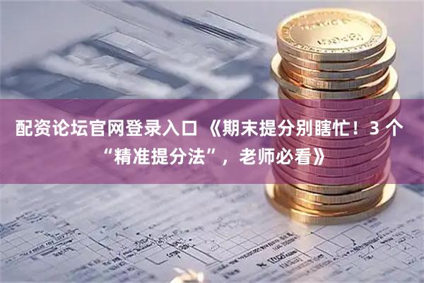 配资论坛官网登录入口 《期末提分别瞎忙！3 个 “精准提分法”，老师必看》