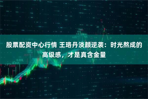 股票配资中心行情 王珞丹淡颜逆袭：时光熬成的高级感，才是真含金量