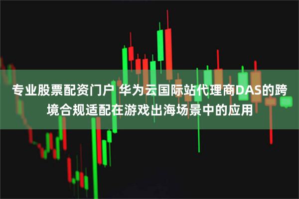 专业股票配资门户 华为云国际站代理商DAS的跨境合规适配在游戏出海场景中的应用