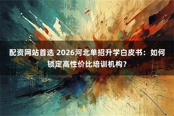 配资网站首选 2026河北单招升学白皮书:如何锁定高性价比培训机构?