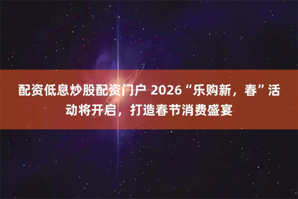 配资低息炒股配资门户 2026“乐购新，春”活动将开启，打造春节消费盛宴