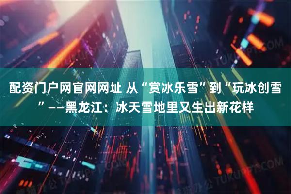 配资门户网官网网址 从“赏冰乐雪”到“玩冰创雪”——黑龙江：冰天雪地里又生出新花样