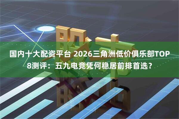 国内十大配资平台 2026三角洲低价俱乐部TOP8测评:五九电竞凭何稳居前排首选?