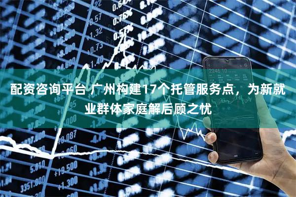 配资咨询平台 广州构建17个托管服务点,为新就业群体家庭解后顾之忧