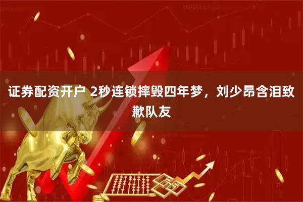 证券配资开户 2秒连锁摔毁四年梦，刘少昂含泪致歉队友