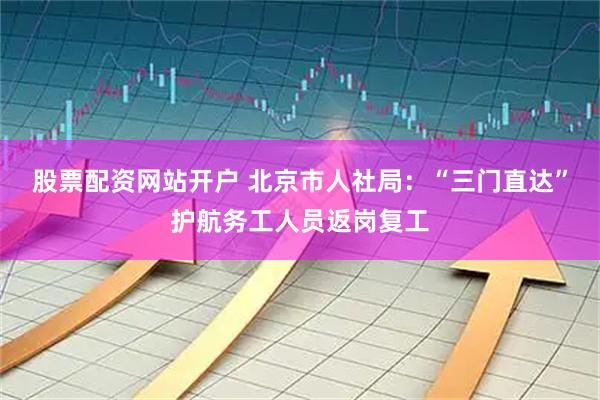 股票配资网站开户 北京市人社局：“三门直达”护航务工人员返岗复工