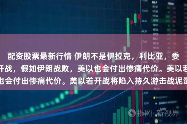 配资股票最新行情 伊朗不是伊拉克，利比亚，委内瑞拉。美以与伊朗真开战，假如伊朗战败，美以也会付出惨痛代价。美以若开战将陷入持久游击战泥潭