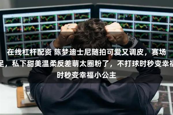 在线杠杆配资 陈梦迪士尼随拍可爱又调皮，赛场霸气十足，私下甜美温柔反差萌太圈粉了，不打球时秒变幸福小公主