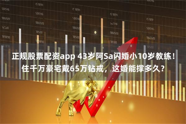 正规股票配资app 43岁阿Sa闪婚小10岁教练！住千万豪宅戴65万钻戒，这婚能撑多久？